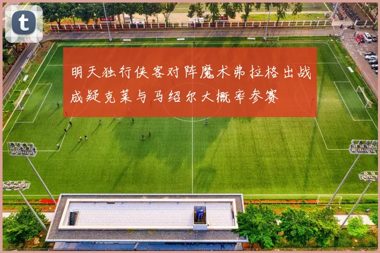 明天独行侠客对阵魔术弗拉格出战成疑克莱与马绍尔大概率参赛
