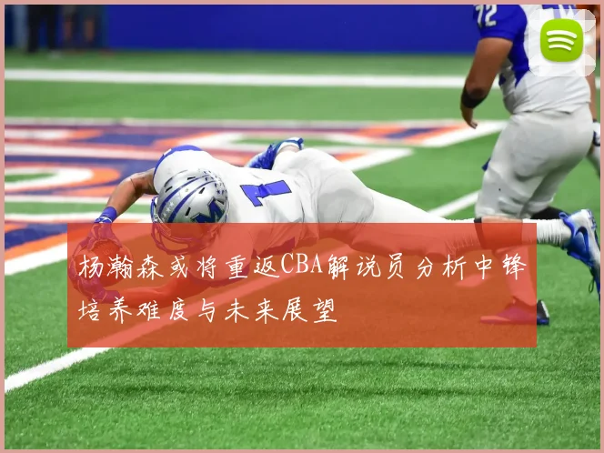 杨瀚森或将重返CBA解说员分析中锋培养难度与未来展望
