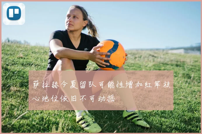 萨拉赫今夏留队可能性增加红军核心地位依旧不可动摇