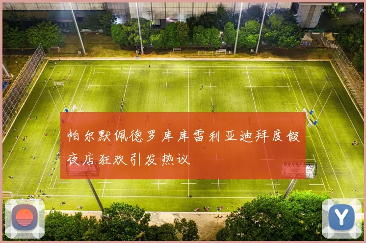 帕尔默佩德罗库库雷利亚迪拜度假夜店狂欢引发热议