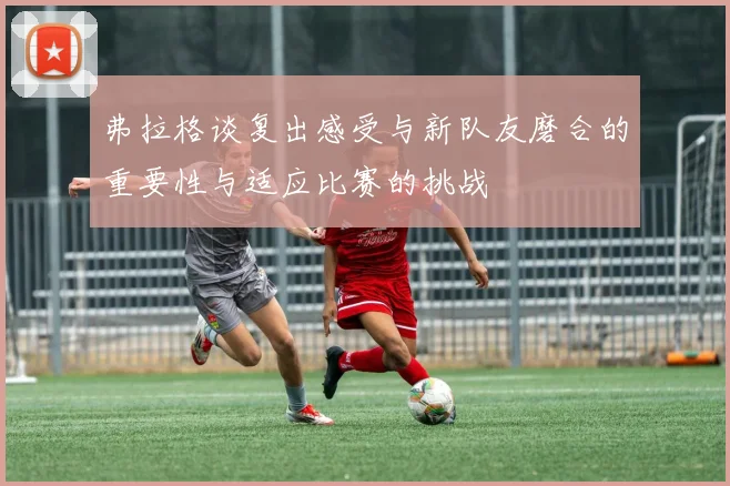 弗拉格谈复出感受与新队友磨合的重要性与适应比赛的挑战