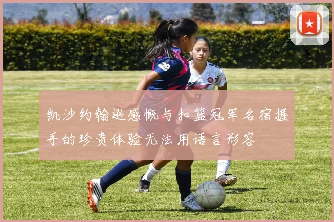 凯沙约翰逊感慨与扣篮冠军名宿握手的珍贵体验无法用语言形容