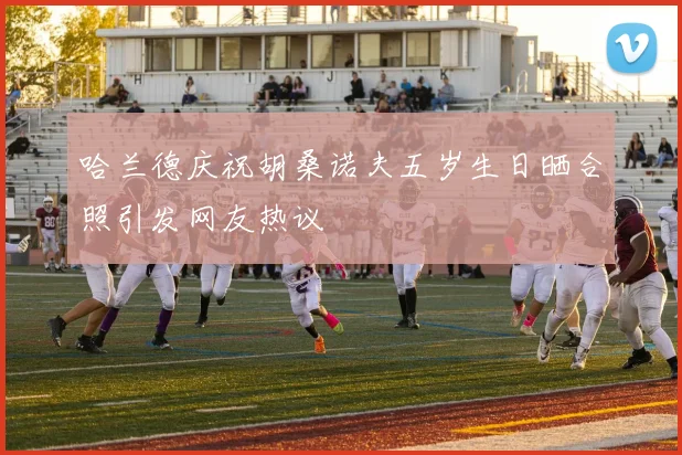 哈兰德庆祝胡桑诺夫五岁生日晒合照引发网友热议