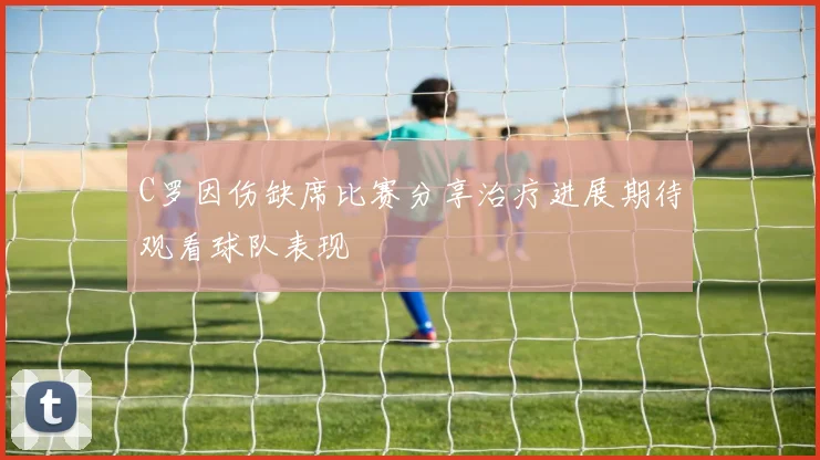 C罗因伤缺席比赛分享治疗进展期待观看球队表现