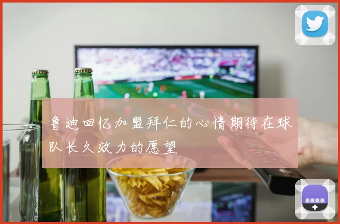 鲁迪回忆加盟拜仁的心情期待在球队长久效力的愿望