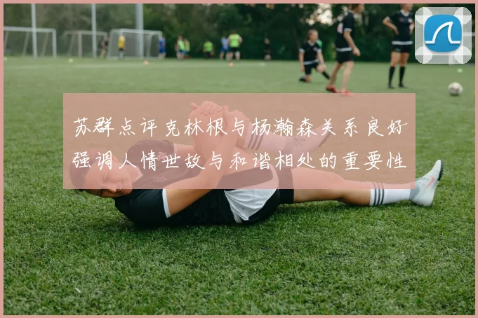 苏群点评克林根与杨瀚森关系良好强调人情世故与和谐相处的重要性